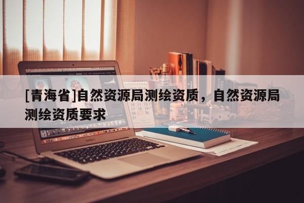 [青海省]自然资源局测绘资质，自然资源局测绘资质要求