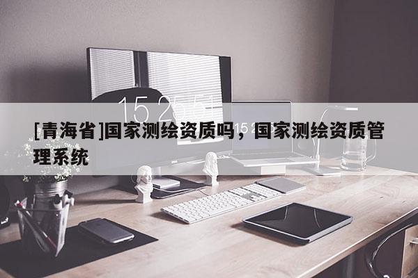 [青海省]国家测绘资质吗，国家测绘资质管理系统