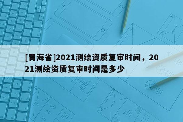 [青海省]2021测绘资质复审时间，2021测绘资质复审时间是多少