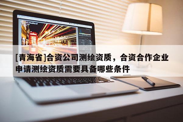 [青海省]合资公司测绘资质，合资合作企业申请测绘资质需要具备哪些条件