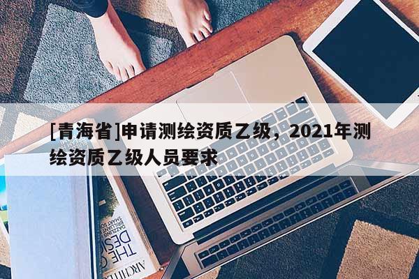 [青海省]申请测绘资质乙级，2021年测绘资质乙级人员要求