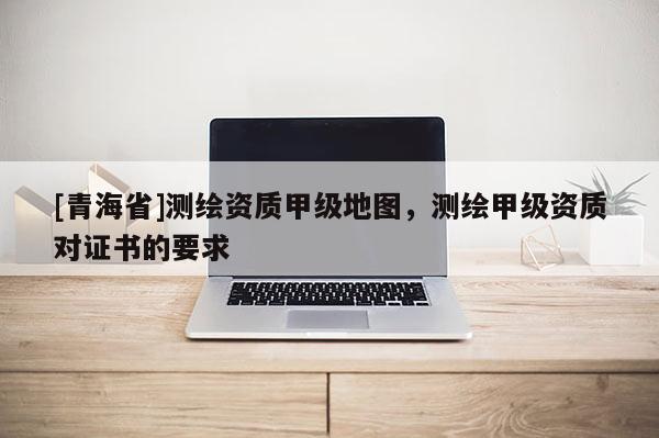 [青海省]测绘资质甲级地图，测绘甲级资质对证书的要求