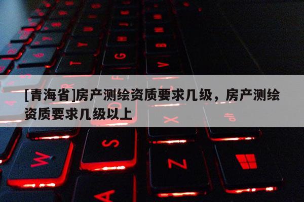 [青海省]房产测绘资质要求几级，房产测绘资质要求几级以上