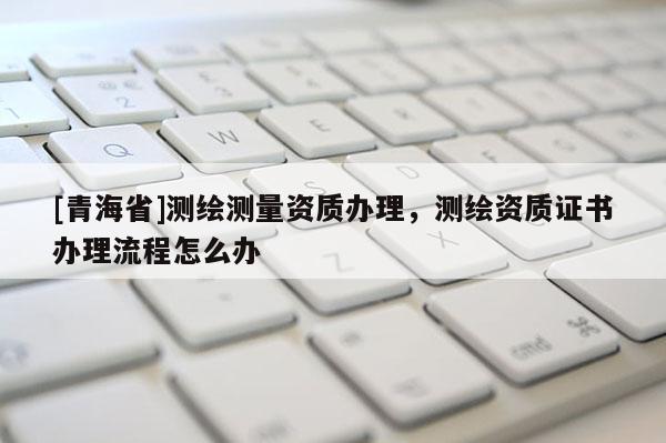 [青海省]测绘测量资质办理，测绘资质证书办理流程怎么办
