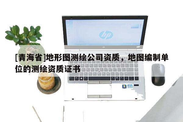 [青海省]地形图测绘公司资质，地图编制单位的测绘资质证书