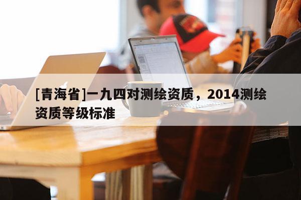 [青海省]一九四对测绘资质，2014测绘资质等级标准