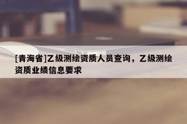 [青海省]乙级测绘资质人员查询，乙级测绘资质业绩信息要求