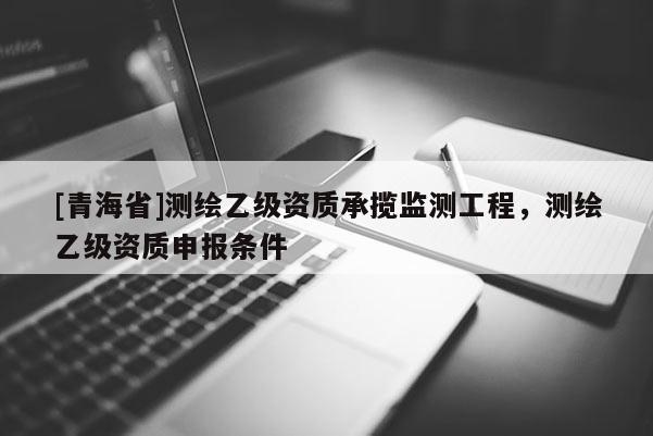 [青海省]测绘乙级资质承揽监测工程，测绘乙级资质申报条件