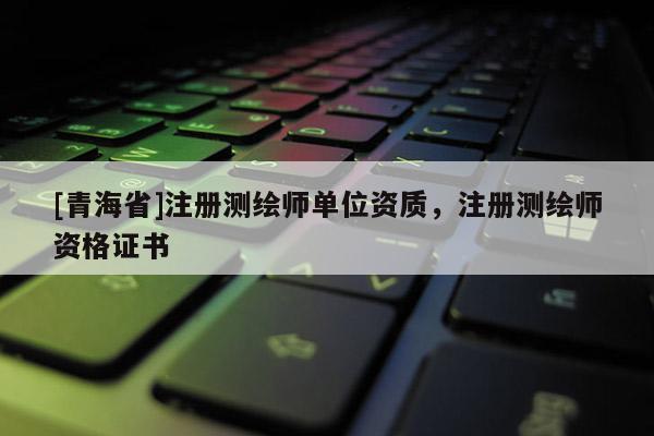 [青海省]注册测绘师单位资质，注册测绘师资格证书