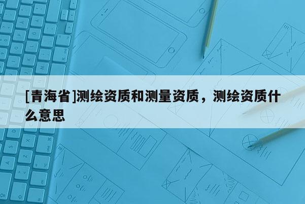 [青海省]测绘资质和测量资质，测绘资质什么意思