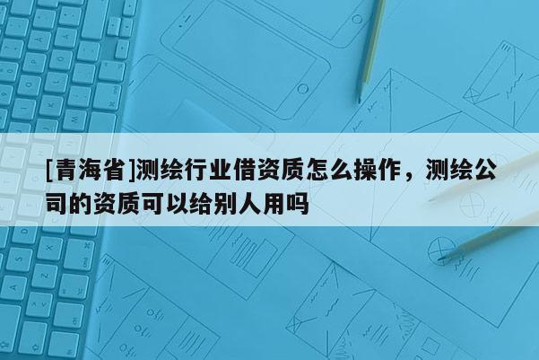[青海省]测绘行业借资质怎么操作，测绘公司的资质可以给别人用吗