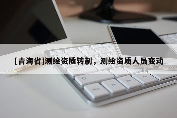 [青海省]测绘资质转制，测绘资质人员变动