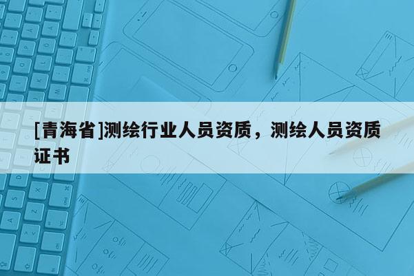 [青海省]测绘行业人员资质，测绘人员资质证书