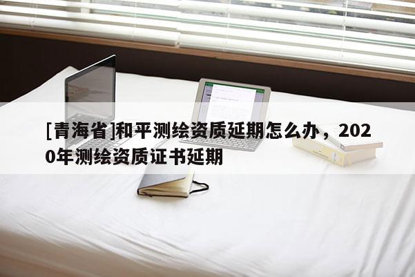 [青海省]和平测绘资质延期怎么办，2020年测绘资质证书延期
