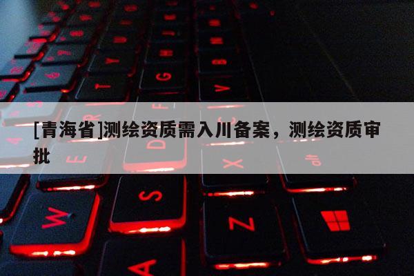 [青海省]测绘资质需入川备案，测绘资质审批