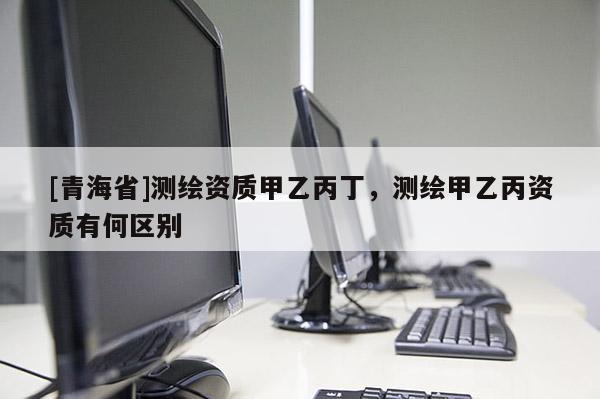 [青海省]测绘资质甲乙丙丁，测绘甲乙丙资质有何区别