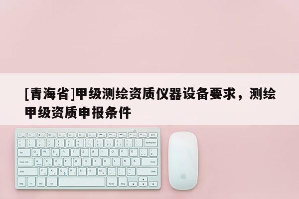 [青海省]甲级测绘资质仪器设备要求，测绘甲级资质申报条件