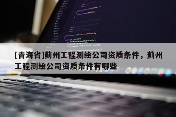 [青海省]蓟州工程测绘公司资质条件，蓟州工程测绘公司资质条件有哪些