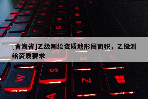 [青海省]乙级测绘资质地形图面积，乙级测绘资质要求