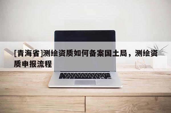 [青海省]测绘资质如何备案国土局，测绘资质申报流程