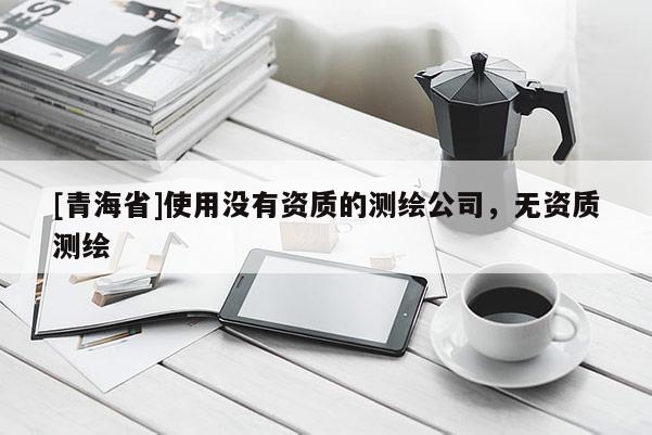 [青海省]使用没有资质的测绘公司，无资质测绘