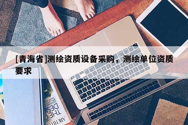 [青海省]测绘资质设备采购，测绘单位资质要求