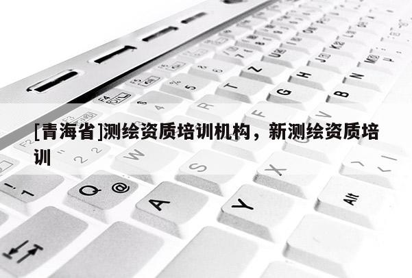 [青海省]测绘资质培训机构，新测绘资质培训