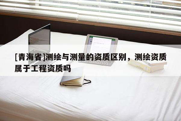 [青海省]测绘与测量的资质区别，测绘资质属于工程资质吗