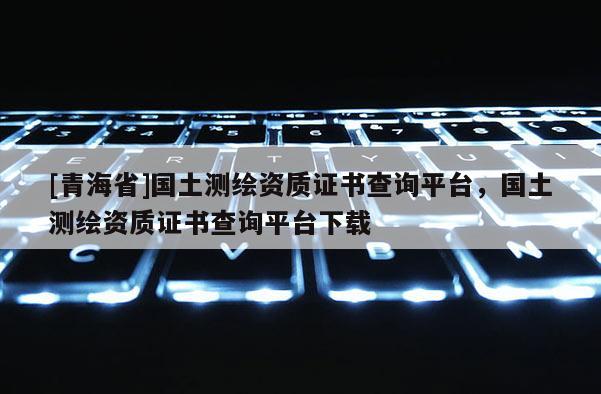 [青海省]国土测绘资质证书查询平台，国土测绘资质证书查询平台下载