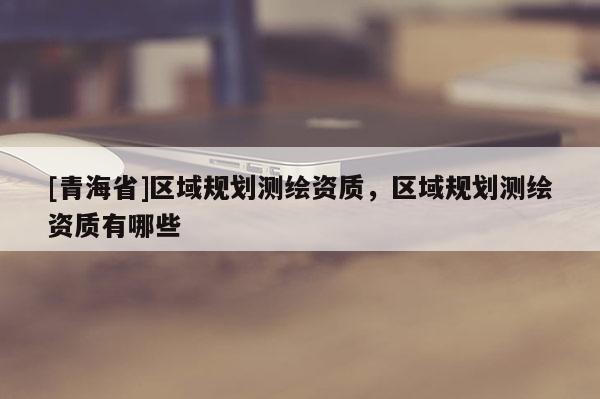 [青海省]区域规划测绘资质，区域规划测绘资质有哪些