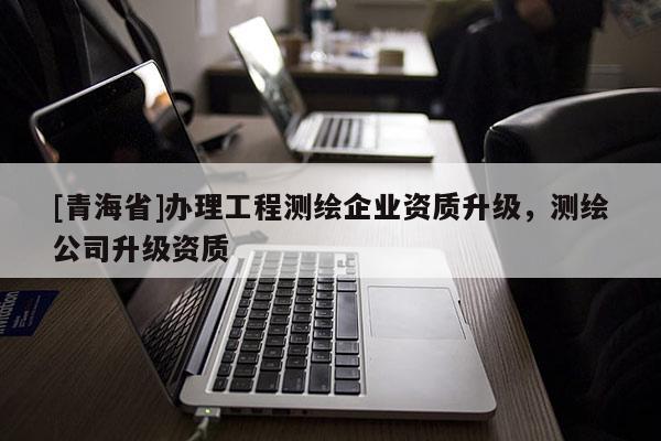[青海省]办理工程测绘企业资质升级，测绘公司升级资质