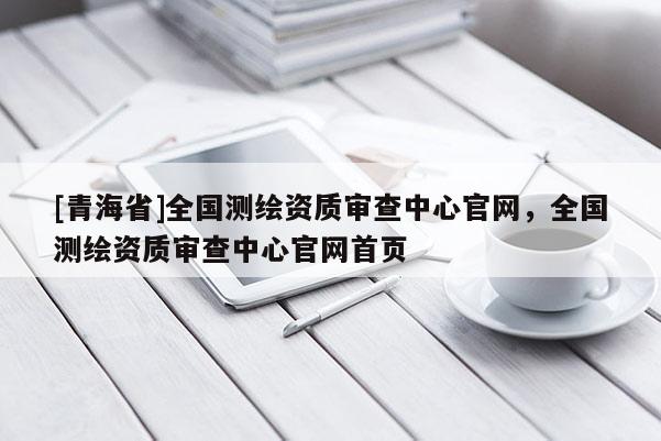[青海省]全国测绘资质审查中心官网，全国测绘资质审查中心官网首页