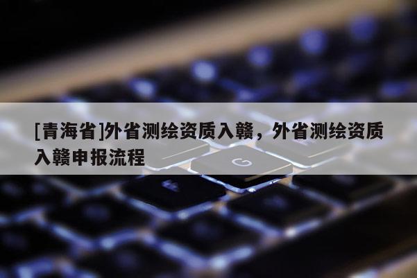 [青海省]外省测绘资质入赣，外省测绘资质入赣申报流程
