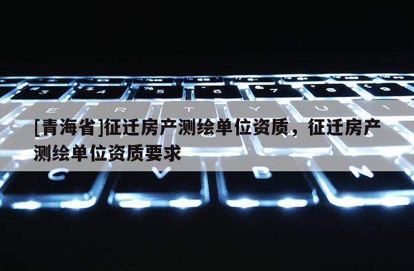 [青海省]征迁房产测绘单位资质，征迁房产测绘单位资质要求