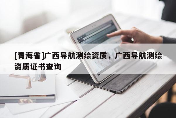 [青海省]广西导航测绘资质，广西导航测绘资质证书查询