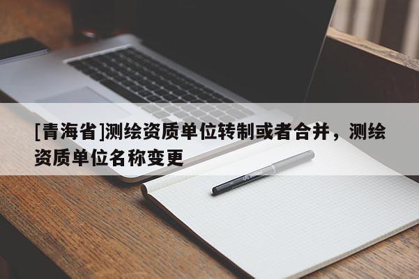[青海省]测绘资质单位转制或者合并，测绘资质单位名称变更