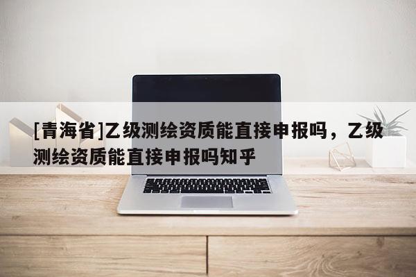 [青海省]乙级测绘资质能直接申报吗，乙级测绘资质能直接申报吗知乎