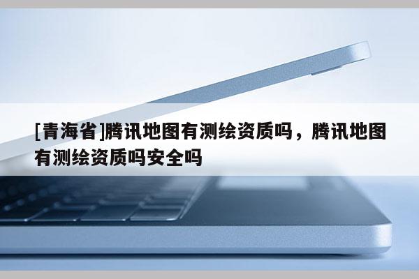 [青海省]腾讯地图有测绘资质吗，腾讯地图有测绘资质吗安全吗