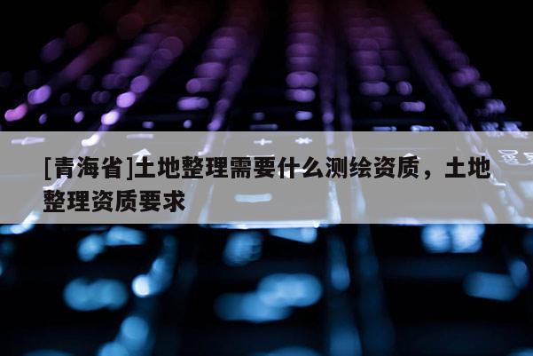 [青海省]土地整理需要什么测绘资质，土地整理资质要求