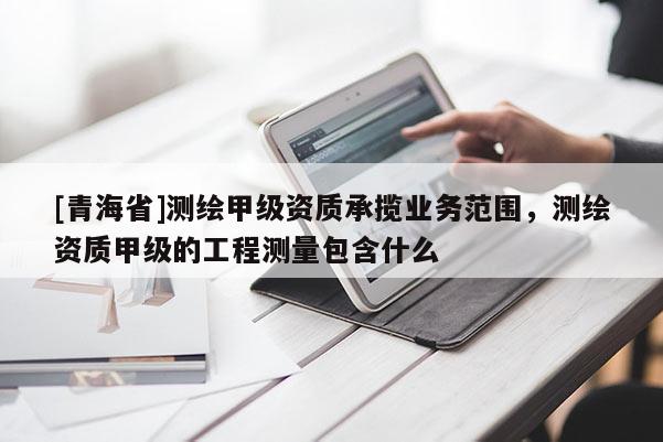 [青海省]测绘甲级资质承揽业务范围，测绘资质甲级的工程测量包含什么