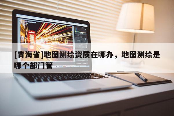 [青海省]地图测绘资质在哪办，地图测绘是哪个部门管