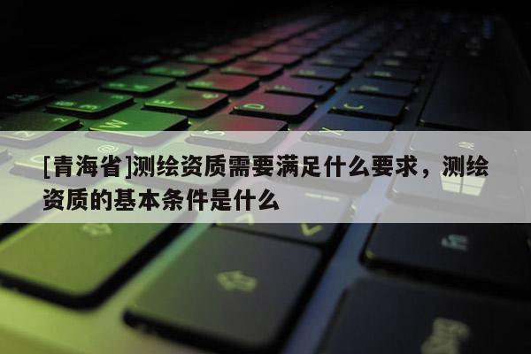 [青海省]测绘资质需要满足什么要求，测绘资质的基本条件是什么