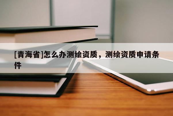 [青海省]怎么办测绘资质，测绘资质申请条件