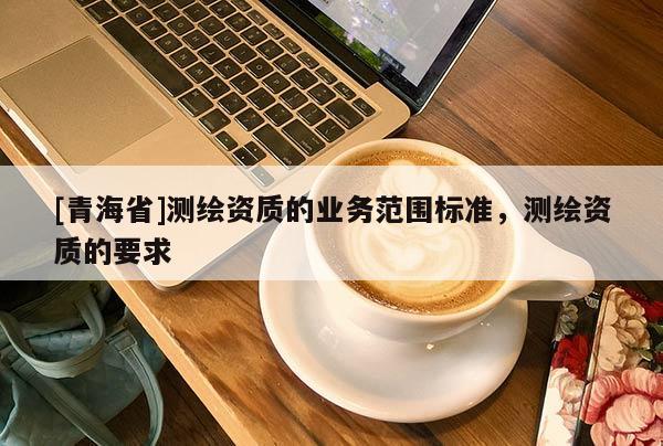 [青海省]测绘资质的业务范围标准，测绘资质的要求