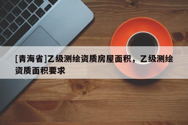 [青海省]乙级测绘资质房屋面积，乙级测绘资质面积要求