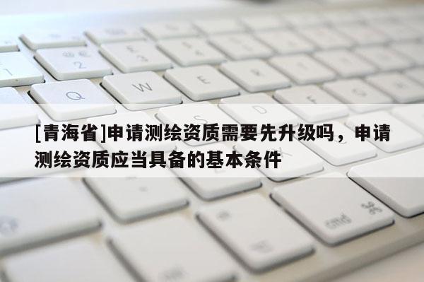[青海省]申请测绘资质需要先升级吗，申请测绘资质应当具备的基本条件