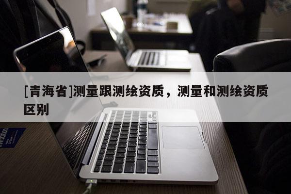 [青海省]测量跟测绘资质，测量和测绘资质区别