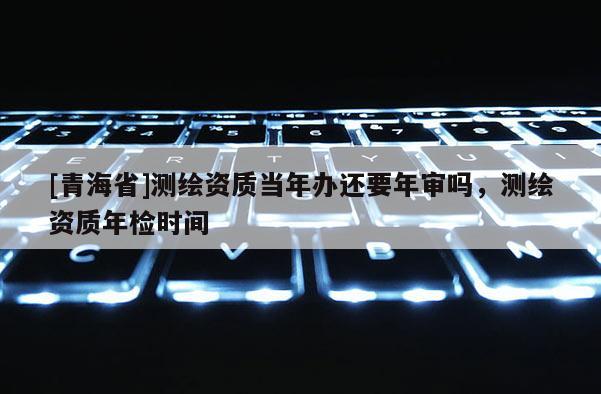 [青海省]测绘资质当年办还要年审吗，测绘资质年检时间