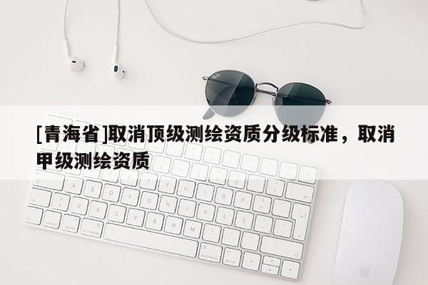 [青海省]取消顶级测绘资质分级标准，取消甲级测绘资质