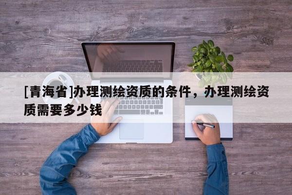 [青海省]办理测绘资质的条件，办理测绘资质需要多少钱